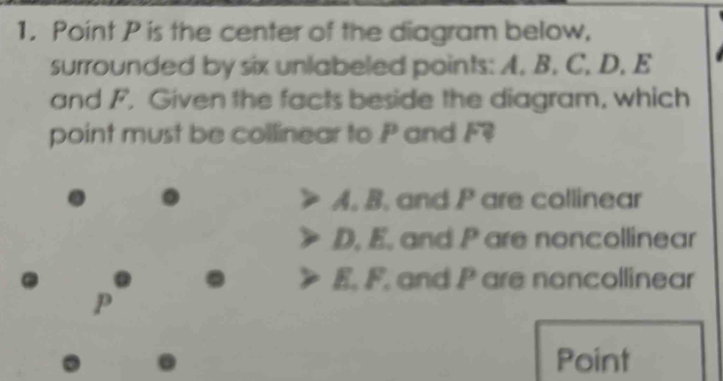 Point P is the center of the diagram below,
surrounded by six unlabeled points: A. B. C. D. E
and F. Given the facts beside the diagram, which
point must be collinear to P and F
A. B. and P are collinear
D. E. and P are noncollinear
a E. F. and P are noncollinear
p
Point