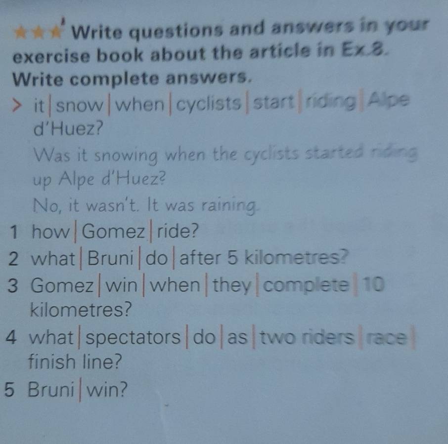 Write questions and answers in your
exercise book about the article in Ex.8 
Write complete answers.
it|snow|when|cyclists|start|riding|Alpe
d'Huez?
Was it snowing when the cyclists started riding
up Alpe d'Huez?
No, it wasn't. It was raining.
1 how|Gomez|ride?
2 what|Bruni|do|after 5 kilometres?
3 Gomez|win|when|they|complete| 10
kilometres?
4 what|spectators|do|as|two riders|race
finish line?
5 Bruni|win?