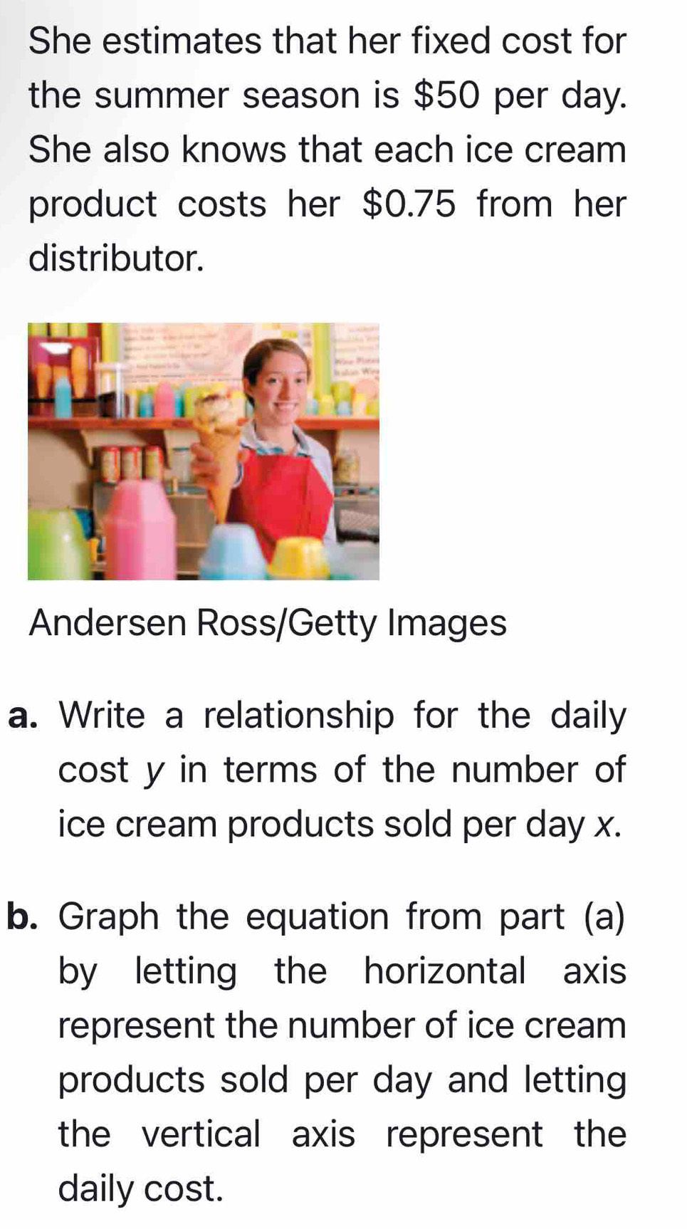 She estimates that her fixed cost for 
the summer season is $50 per day. 
She also knows that each ice cream 
product costs her $0.75 from her 
distributor. 
Andersen Ross/Getty Images 
a. Write a relationship for the daily 
cost y in terms of the number of 
ice cream products sold per day x. 
b. Graph the equation from part (a) 
by letting the horizontal axis 
represent the number of ice cream 
products sold per day and letting 
the vertical axis represent the 
daily cost.