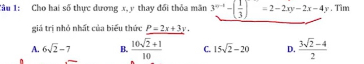 Cho hai số thực dương x, y thay đối thỏa mãn 3^(xy-1)-( 1/3 )=2-2xy-2x-4y. Tìm
giá trị nhỏ nhất của biểu thức P=2x+3y.
A. 6sqrt(2)-7 B.  (10sqrt(2)+1)/10  C. 15sqrt(2)-20 D.  (3sqrt(2)-4)/2 