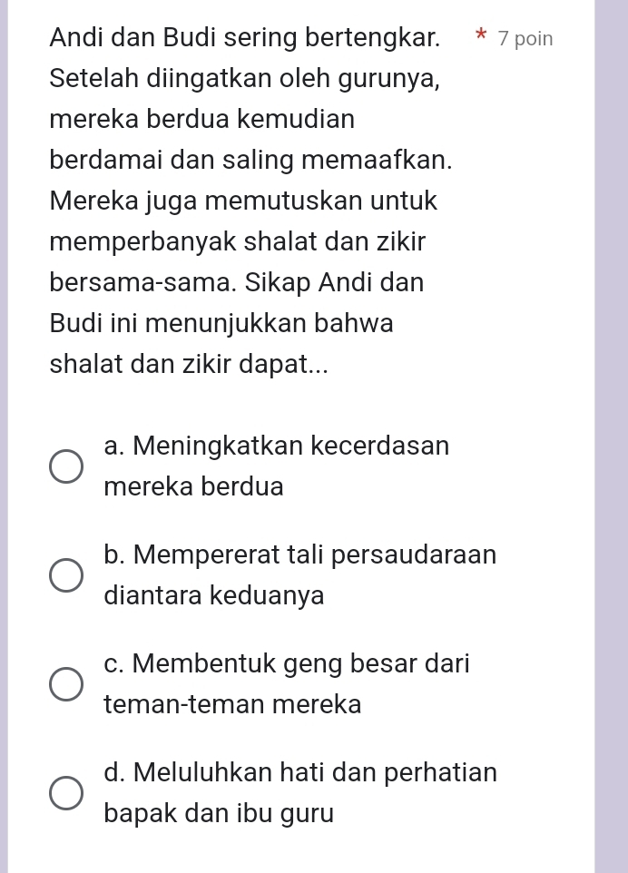 Andi dan Budi sering bertengkar. * 7 poin
Setelah diingatkan oleh gurunya,
mereka berdua kemudian
berdamai dan saling memaafkan.
Mereka juga memutuskan untuk
memperbanyak shalat dan zikir
bersama-sama. Sikap Andi dan
Budi ini menunjukkan bahwa
shalat dan zikir dapat...
a. Meningkatkan kecerdasan
mereka berdua
b. Mempererat tali persaudaraan
diantara keduanya
c. Membentuk geng besar dari
teman-teman mereka
d. Meluluhkan hati dan perhatian
bapak dan ibu guru