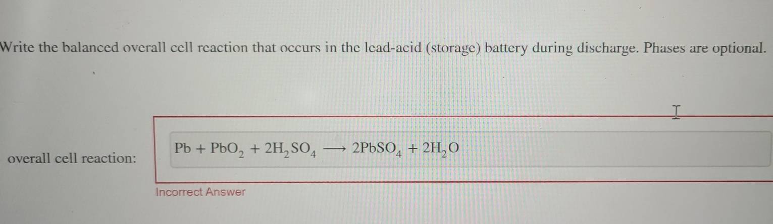 Write the balanced overall cell reaction that occurs in the lead-acid (storage) battery during discharge. Phases are optional. 
overall cell reaction: Pb+PbO_2+2H_2SO_4 2PbSO_4+2H_2O
Incorrect Answer