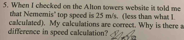 When I checked on the Alton towers website it told me 
that Nememis’ top speed is 25 m/s. (less than what I. 
calculated). My calculations are correct. Why is there a 
difference in speed calculation?