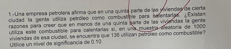 1.-Una empresa petrolera afirma que en una quinta parte de las viviendas de cierta 
ciudad la gente utiliza petróleo como combustiple para calentarlas. ¿Existen 
razones para creer que en menos de una quinta parte de las viviendas la gente 
utiliza este combustible para calentarlas si, en una muestra aleatoria de 1000
viviendas de esa ciudad, se encuentra que 136 utilizan petróleo como combustible? 
Utilice un nivel de significancia de 0.10.