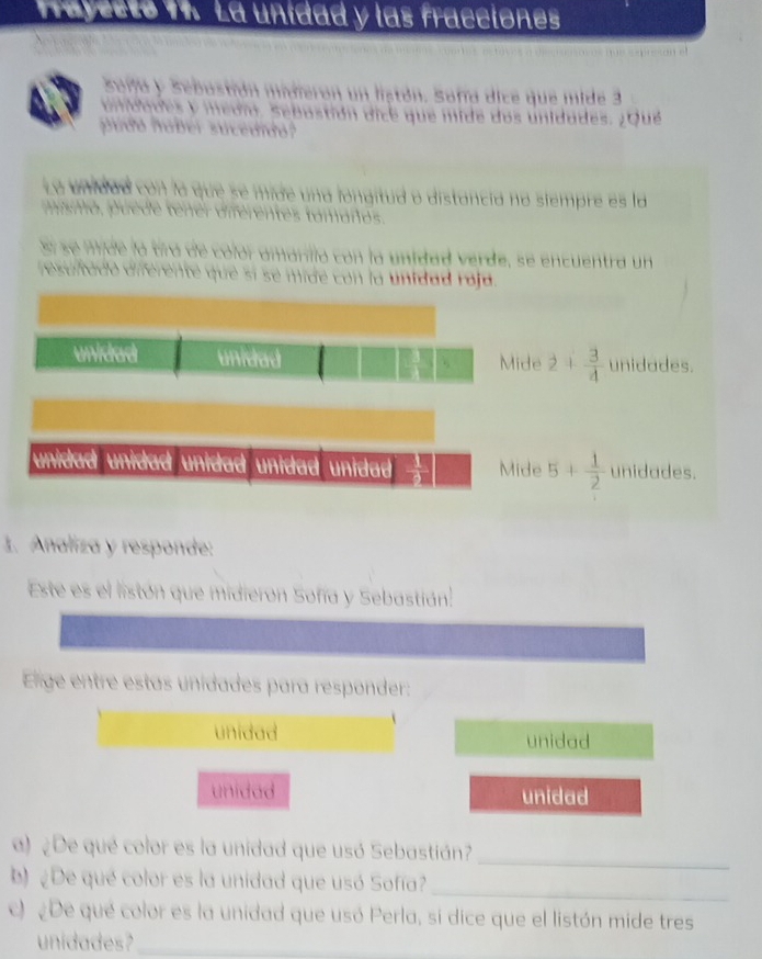 las fracctones
1 dic e q u e m ide 3
e do s unidades. ¿ Qué
ancia no siempre es la
a d r e e en u en t a n
ad roid .
unidad unidad Mide 2+ 3/4  unidades.
unidad unidad unidad unidad unidad . Mide 5+ 1/2  unidades.
1. Analiza y responde:
Este es el listón que midieron Sofía y Sebastián.
Elige entre estas unidades para responder:
unidad unidad
unidad unidad
_
a) ¿De qué color es la unidad que usó Sebastián?
b) ¿De qué color es la unidad que usó Sofía?
_
c) ¿De qué color es la unidad que usó Perla, si dice que el listón mide tres
unidades_