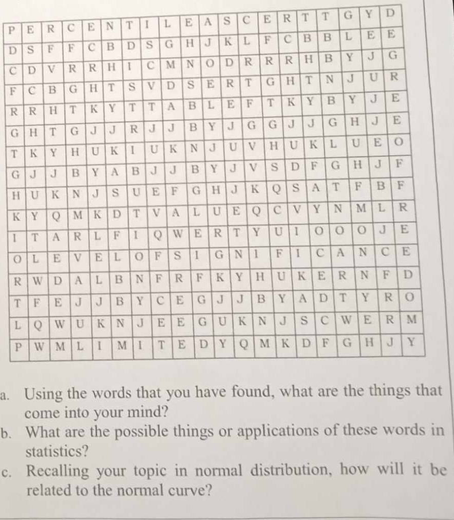 P A s C E R T T G Y D
D
c
F
R
G
T
G
H
K
1
O
R
T
L
P
a. at 
come into your mind? 
b. What are the possible things or applications of these words in 
statistics? 
c. Recalling your topic in normal distribution, how will it be 
related to the normal curve?