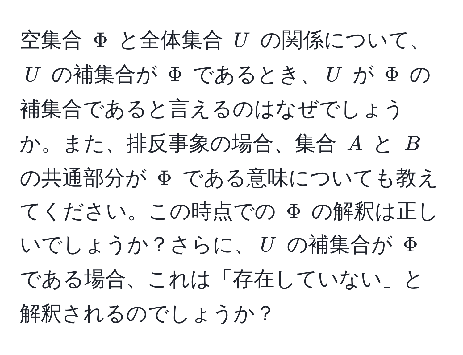 空集合 $Phi$ と全体集合 $U$ の関係について、$U$ の補集合が $Phi$ であるとき、$U$ が $Phi$ の補集合であると言えるのはなぜでしょうか。また、排反事象の場合、集合 $A$ と $B$ の共通部分が $Phi$ である意味についても教えてください。この時点での $Phi$ の解釈は正しいでしょうか？さらに、$U$ の補集合が $Phi$ である場合、これは「存在していない」と解釈されるのでしょうか？