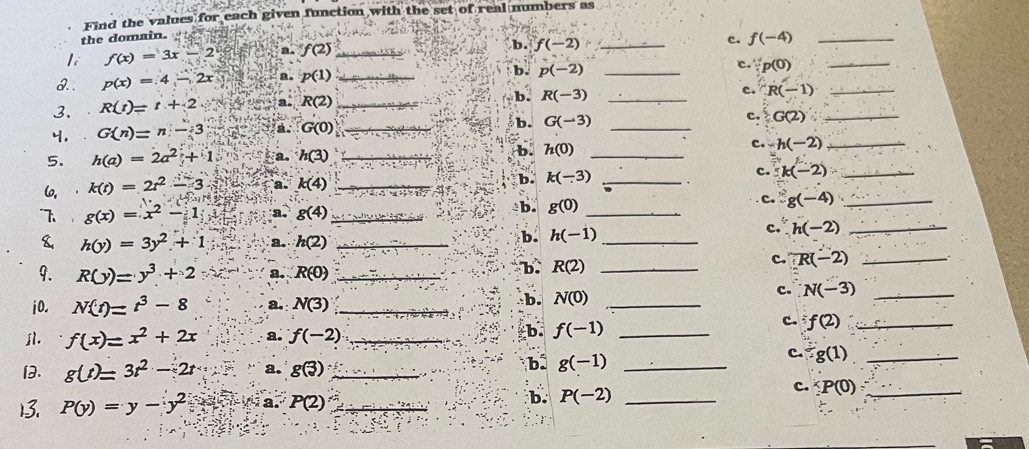 Find the values for each given function with the set of real numbers as
the domain.
c. f(-4) _
li f(x)=3x-2 a. f(2) _
b. f(-2) _
1.: p(x)=4-2x a. p(1) _
b. p(-2) _
c. ∵ p(0) _
3. R(t)=t+2 a. R(2) _
b. R(-3) _
c. R(-1) _
4, G(n)=n-3 a. G(0) _b. G(-3) _c. G(2) _
5. h(a)=2a^2+1 ka. h(3) _b. h(0) _c. -h(-2) _
(, k(t)=2t^2-3 a. k(4) _b. k(-3) _c. k(-2) _
7 g(x)=x^2-1 a. gbeginpmatrix 4endpmatrix _ b. g(0) _
c. g(-4) _
& h(y)=3y^2+1 a. h(2) _
b h(-1) _
c. h(-2) _
9. R(y)=y^3+2 a. R(0) _
b. R(2) _
c. ∵ R(-2) _
i0. N(t)=t^3-8 a. N(3) _
b. N(0) _c. N(-3) _
c. f(2) _
jl. f(x)=x^2+2x a. f(-2) _
b. f(-1) _
c. g(1) _
. g(t)=3t^2-2t a. gbeginpmatrix 3endpmatrix _
b. g(-1) _
P(y)=y-y^2 a. P(2) _b. P(-2) _
c. ∵ P(0): _