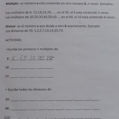 Múltiplo: un número a esta contenido en otro número b, n veces. Ejemplos: 
Los múltiplos de 6 : 12, 18, 24, 30, ... , en el 30, el 6 esta contenido 5 veces. 
Los múltiplos de 10 : 20, 30, 40, 50, 60... ,en el 60, el 10 esta contenido 6 veces. 
Divisor: es el número a que divide a otro b exactamente. Ejemplo: 
Los divisores de 70 : 1, 2, 5, 7, 10, 14, 35, 70. 
ACTIVIDAD. 
Escribe los primeros 5 múltiplos de:
8 : 
_ 
___ 
_ 
18:_ ____. 
23:_ _ 
_ 
__ 
Escribe todos los divisores de:
30 :_ 
_ 
__ 
__ 
__ 
__ 
48:_ __J_ __,_ 
__ 
_ 
110: 
.