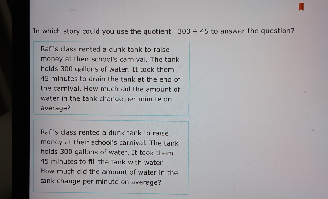 In which story could you use the quotient -300/ 45 to answer the question?
Rafi's class rented a dunk tank to raise
money at their school's carnival. The tank
holds 300 gallons of water. It took them
45 minutes to drain the tank at the end of
the carnival. How much did the amount of
water in the tank change per minute on
average?
Rafi's class rented a dunk tank to raise
money at their school's carnival. The tank
holds 300 gallons of water. It took them
45 minutes to fill the tank with water.
How much did the amount of water in the
tank change per minute on average?