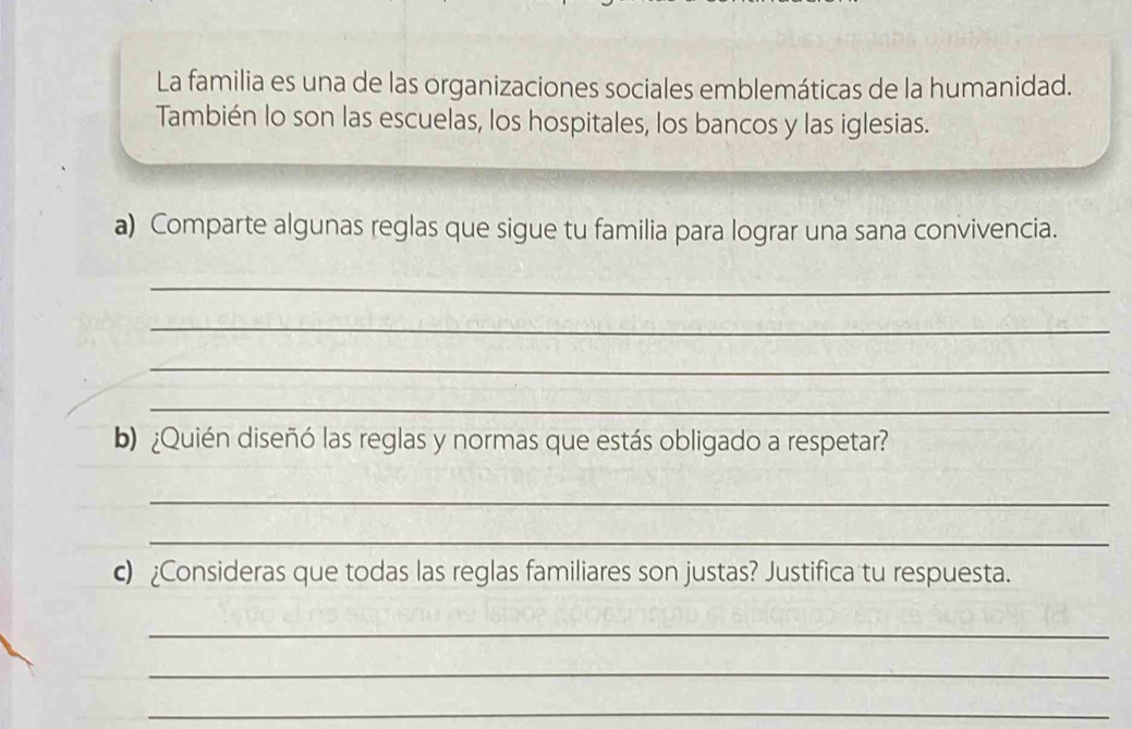 La familia es una de las organizaciones sociales emblemáticas de la humanidad. 
También lo son las escuelas, los hospitales, los bancos y las iglesias. 
a) Comparte algunas reglas que sigue tu familia para lograr una sana convivencia. 
_ 
_ 
_ 
_ 
b) ¿Quién diseñó las reglas y normas que estás obligado a respetar? 
_ 
_ 
c) ¿Consideras que todas las reglas familiares son justas? Justifica tu respuesta. 
_ 
_ 
_