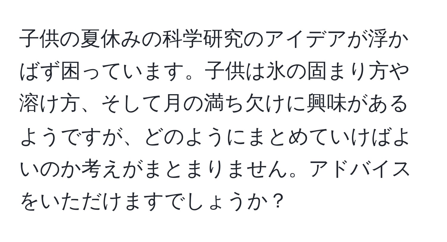 子供の夏休みの科学研究のアイデアが浮かばず困っています。子供は氷の固まり方や溶け方、そして月の満ち欠けに興味があるようですが、どのようにまとめていけばよいのか考えがまとまりません。アドバイスをいただけますでしょうか？