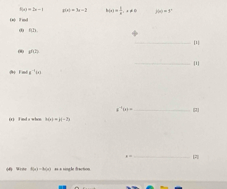 f(x)=2x-1 g(x)=3x-2 h(x)= 1/x , x!= 0 j(x)=5^x
(a) Find 
(1) f(2). 
_[1] 
(ii) gf(2). 
_[1] 
(b) Find g^(-1)(x).
g^(-1)(x)= _ [2] 
(c) Find x when h(x)=j(-2)
x= _ 
[2] 
(d) Write f(x)-h(x) as a single fraction.