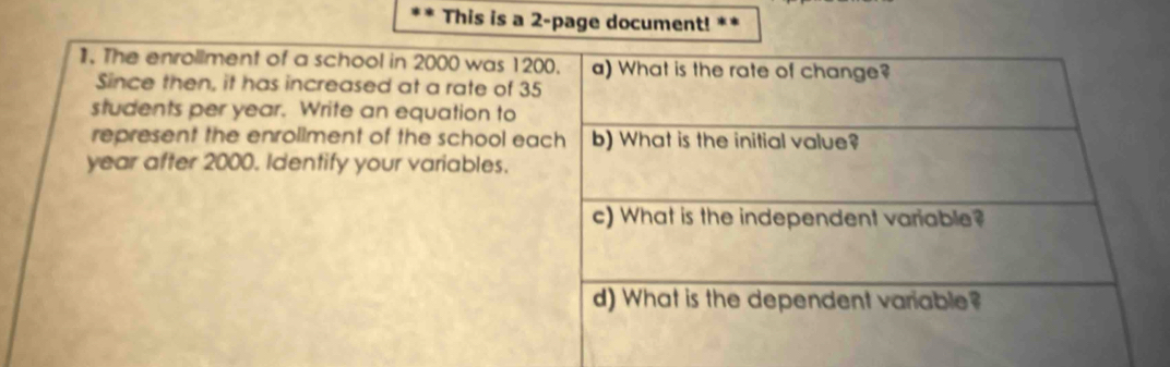 This is a 2-page document! ** 
1. The enrollment of a school in 2000 was 1200. a) What is the rate of change? 
Since then, it has increased at a rate of 35
students per year. Write an equation to 
represent the enrollment of the school each b) What is the initial value?
year after 2000. Identify your variables. 
c) What is the independent variable? 
d) What is the dependent variable?