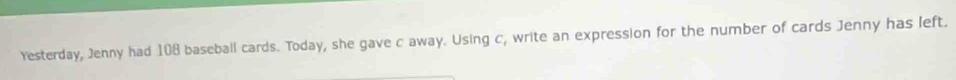 Yesterday, Jenny had 108 baseball cards. Today, she gave c away. Using c, write an expression for the number of cards Jenny has left.