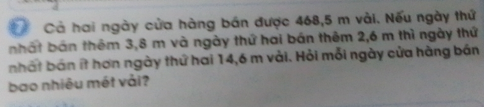 Cả hai ngày của hàng bán được 468, 5 m vài. Nếu ngày thứ 
nhất bán thêm 3,8 m và ngày thứ hai bán thêm 2,6 m thì ngày thứ 
nhất bán ít hơn ngày thứ hai 14,6 m vài. Hỏi mỗi ngày cửa hàng bán 
bao nhiêu mét vải?