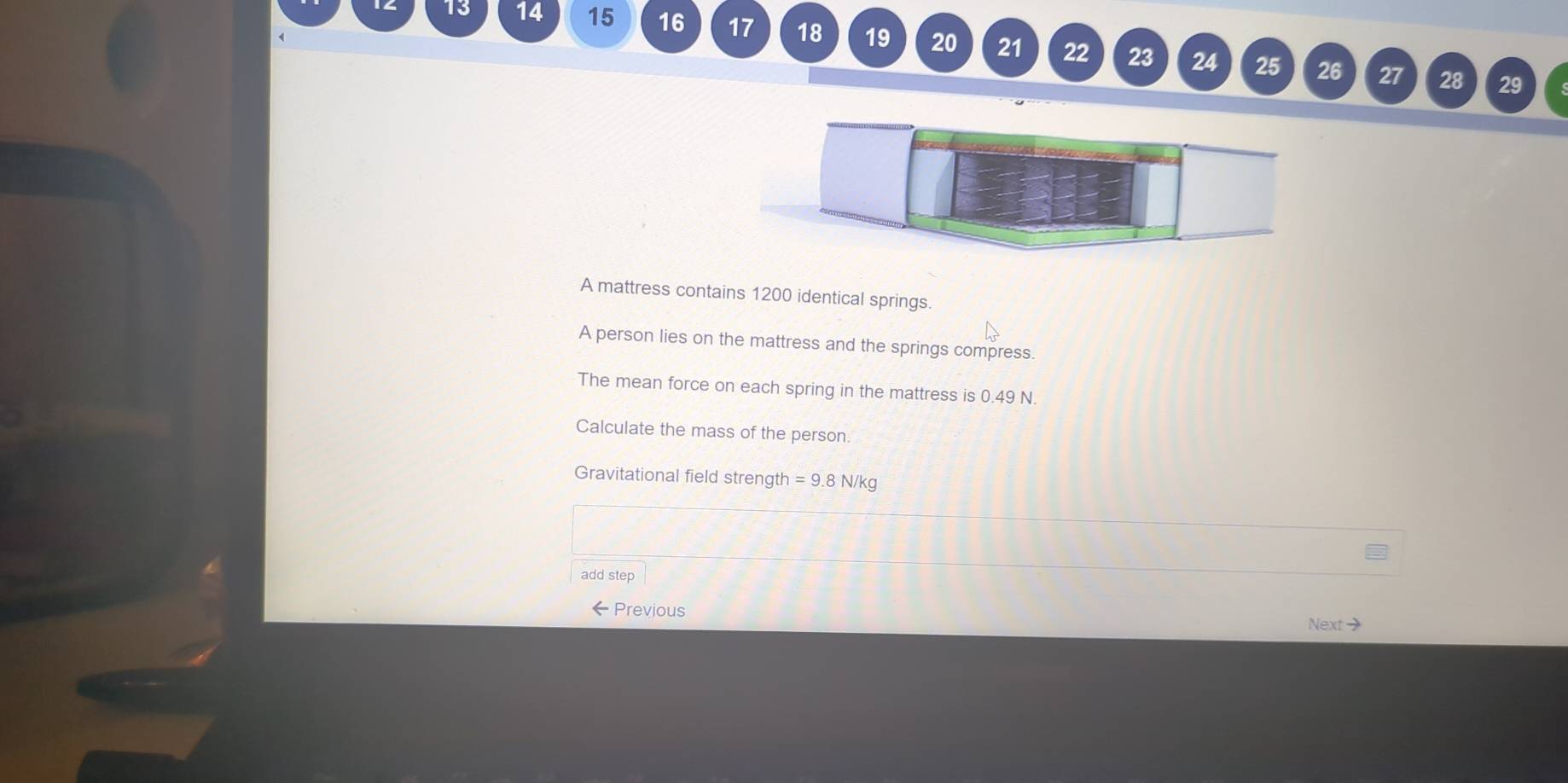 13 14 15 16 17 18 19 20 21 22 23 24 
25 26 27 28 29 
A mattress contains 1200 identical springs. 
A person lies on the mattress and the springs compress. 
The mean force on each spring in the mattress is 0.49 N. 
Calculate the mass of the person 
Gravitational field strength =9.8N/kg
add step 
←Previous Next→