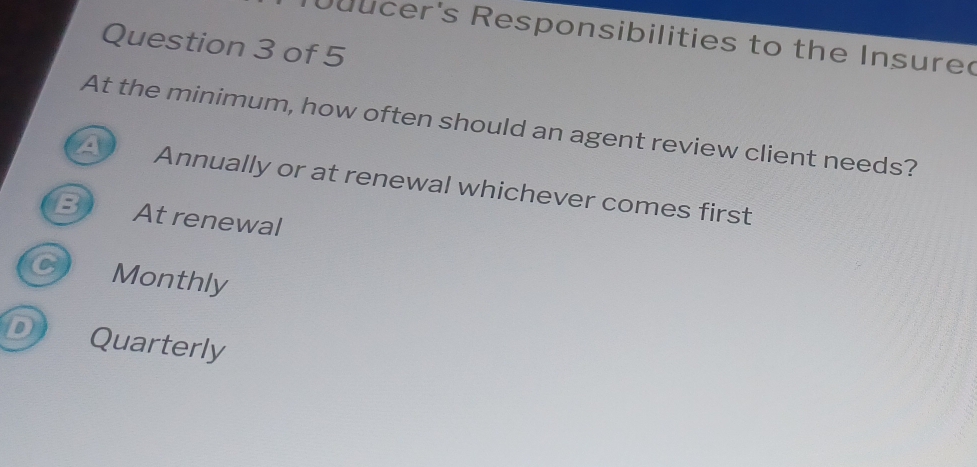 ucer's Responsibilities to the Insured
Question 3 of 5
At the minimum, how often should an agent review client needs?
Annually or at renewal whichever comes first
B At renewal
C Monthly
D Quarterly