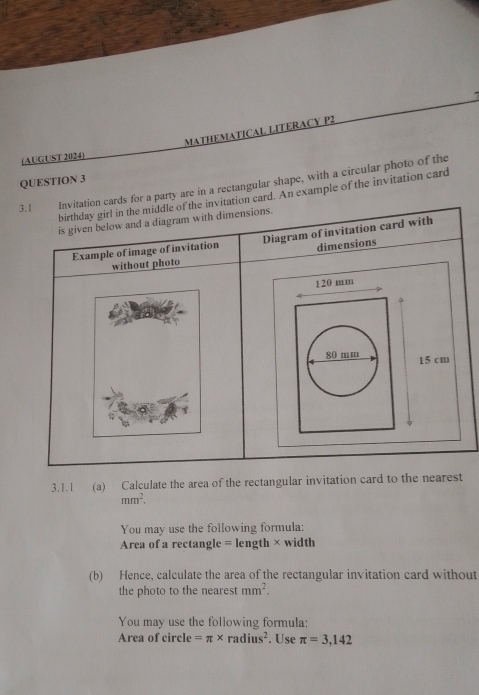 MATHEMATICAL LITERACY P2 
(AUGUST 2024) 
3. QUESTION 3 party are in a rectangular shape, with a circular photo of the 
d. An example of the invitation card 
3.1.1 (a) Calculate the area of the rectangular invitation card to the nearest
mm^2. 
You may use the following formula: 
Area of a rectangle = length × width 
(b) Hence, calculate the area of the rectangular invitation card without 
the photo to the nearest mm^2. 
You may use the following formula: 
Area of circle =π * radius^2. Use π =3,142