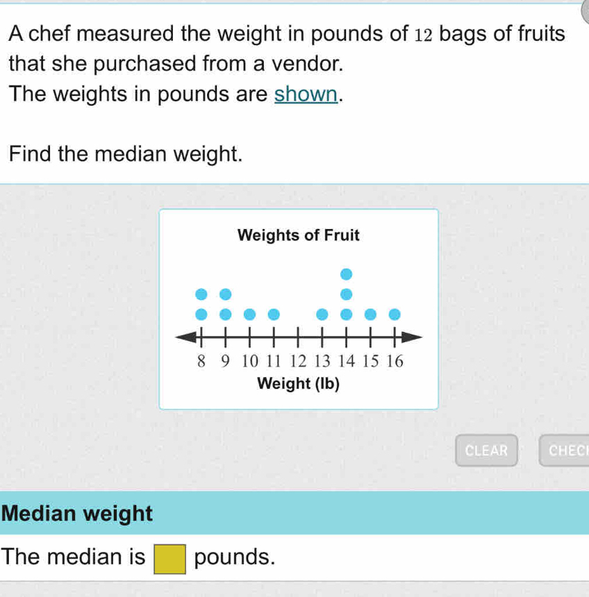 A chef measured the weight in pounds of 12 bags of fruits 
that she purchased from a vendor. 
The weights in pounds are shown. 
Find the median weight. 
CLEAR CHEC 
Median weight 
The median is □ pounds.