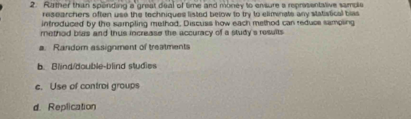 Rather than spending a great deal of time and money to ensure a representative sample
researchers often use the techniques listed below to try to eliminate any statistical bias
introduced by the sampling method. Discuss how each method can reduce sampling
method blas and thus increase the accuracy of a study's results
a. Random assignment of treatments
b. Blind/double-blind studies
c. Use of control groups
d Replication