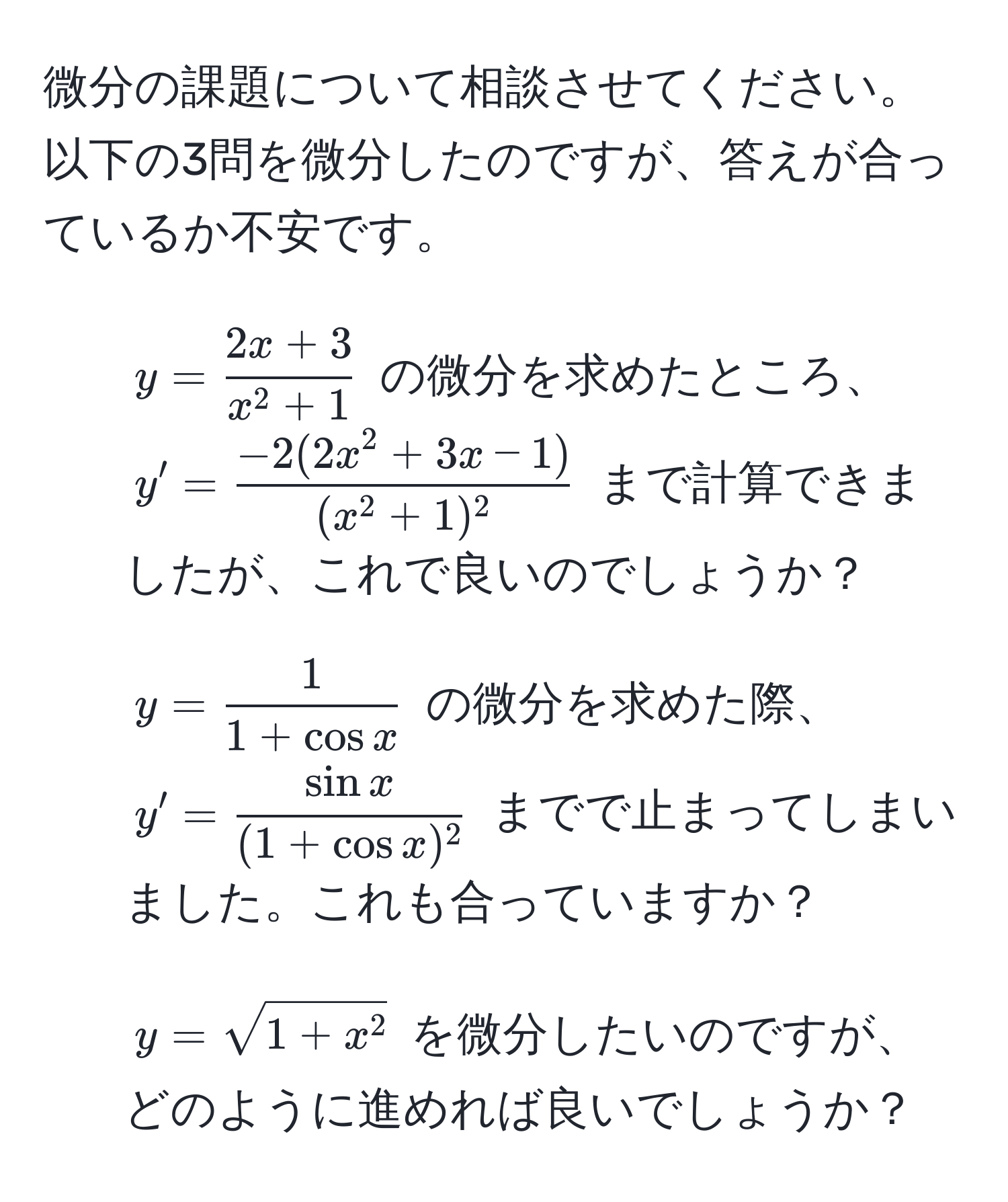 微分の課題について相談させてください。以下の3問を微分したのですが、答えが合っているか不安です。  
1) $y = frac2x + 3x^(2 + 1)$ の微分を求めたところ、$y' = frac-2(2x^(2 + 3x - 1))(x^(2 + 1)^2)$ まで計算できましたが、これで良いのでしょうか？  
2) $y =  1/1 + cos x $ の微分を求めた際、$y' =  sin x/(1 + cos x)^2 $ までで止まってしまいました。これも合っていますか？  
3) $y = sqrt1 + x^2$ を微分したいのですが、どのように進めれば良いでしょうか？