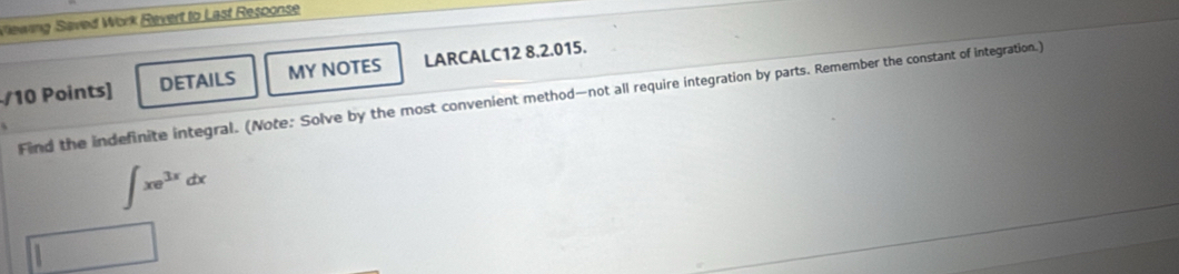 Viewing Saved Work Revert to Last Response 
/10 Points] DETAILS MY NOTES LARCALC12 8.2.015. 
Find the indefinite integral. (Note: Solve by the most convenient method—not all require integration by parts. Remember the constant of integration.)
∈t xe^(3x)dx