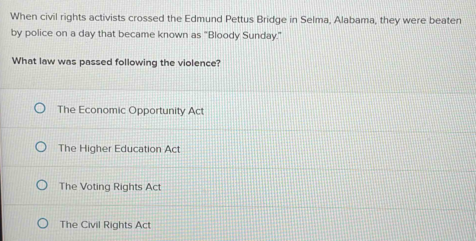 When civil rights activists crossed the Edmund Pettus Bridge in Selma, Alabama, they were beaten
by police on a day that became known as “Bloody Sunday.”
What law was passed following the violence?
The Economic Opportunity Act
The Higher Education Act
The Voting Rights Act
The Civil Rights Act