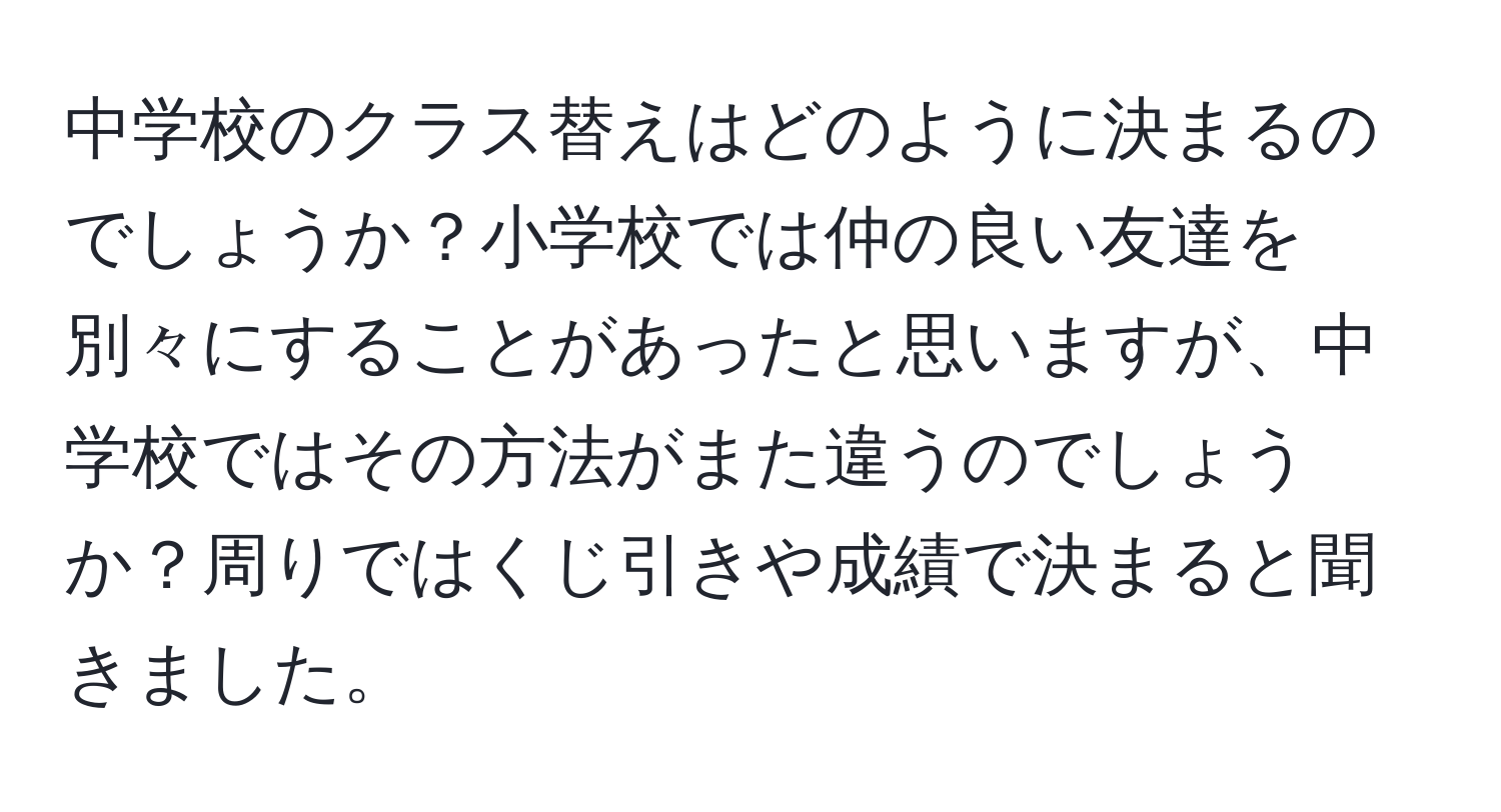 中学校のクラス替えはどのように決まるのでしょうか？小学校では仲の良い友達を別々にすることがあったと思いますが、中学校ではその方法がまた違うのでしょうか？周りではくじ引きや成績で決まると聞きました。