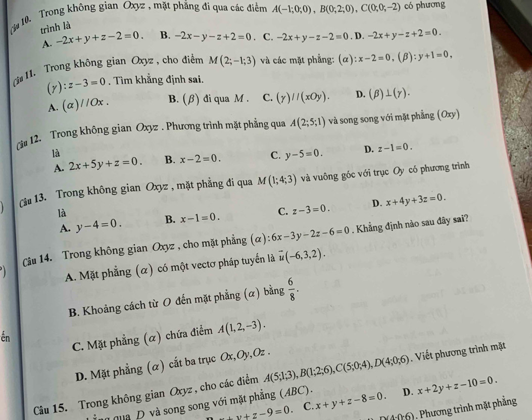 (liu 10. Trong không gian Oxyz , mặt phẳng đi qua các điểm A(-1;0;0),B(0;2;0),C(0;0;-2) có phương
trình là
A. -2x+y+z-2=0. B. -2x-y-z+2=0. C. -2x+y-z-2=0. D. -2x+y-z+2=0.
(âu 11. Trong không gian Oxyz , cho điểm M(2;-1;3) và các mặt phẳng: (α): x-2=0 ,(β): y+1=0,
(y): z-3=0. Tìm khẳng định sai.
A. (α) / Ox
B. (β) đi qua M . C. (gamma )//(xOy). D. (beta )⊥ (gamma ).
Câu 12. Trong không gian Oxyz . Phương trình mặt phẳng qua A(2;5;1) và song song với mặt phẳng (Oxy)
là
A. 2x+5y+z=0. B. x-2=0. C. y-5=0. D. z-1=0.
Cu 13. Trong không gian Oxyz , mặt phẳng đi qua M(1;4;3) và vuông góc với trục Oy có phương trình
là
C. z-3=0.
A. y-4=0. B. x-1=0. D. x+4y+3z=0.
Câu 14. Trong không gian Oxyz , cho mặt phẳng (α): 6x-3y-2z-6=0. Khẳng định nào sau đây sai?
A. Mặt phẳng (α) có một vectơ pháp tuyến là vector u(-6,3,2).
B. Khoảng cách từ O đến mặt phẳng (α) bằng  6/8 .
C. Mặt phẳng (α) chứa điểm A(1,2,-3).
ến
D. Mặt phẳng (α) cắt ba trục Ox,Oy,Oz .
Câu 15. Trong không gian Oxyz , cho các điểm A(5;1;3),B(1;2;6),C(5;0;4),D(4;0;6). Viết phương trình mặt
z+y+z-9=0 C. x+y+z-8=0. D. x+2y+z-10=0.
ng qua D và song song với mặt phẳng (ABC).
n(4· 0· 6). Phương trình mặt phẳng