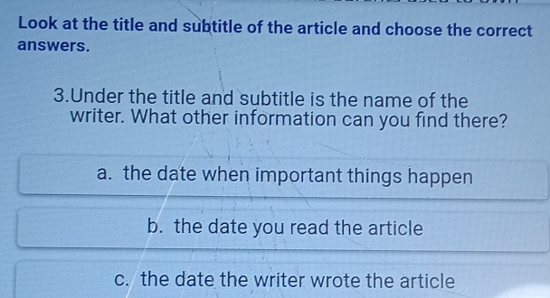 Look at the title and subtitle of the article and choose the correct
answers.
3.Under the title and subtitle is the name of the
writer. What other information can you find there?
a. the date when important things happen
b. the date you read the article
c. the date the writer wrote the article