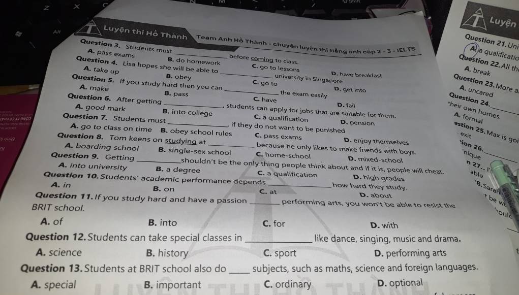 Luyện
t Alt
Luyện thi Hồ Thành Team Anh Hồ Thành - chuyên luyện thi tiếng anh cắp 2 - 3 - IELTS
Question 21. Un
Question 3. Students must
A a qualificatio
before coming to class.
A. pass exams B. do homework C. go to lessons
Question 22. All th A. break
Question 4. Lisa hopes she will be able to _university in Singapore D. have breakfast
A. take up B. obey C. go to
Question 23. More a
Question 5. If you study hard then you can _the exam easily D. get into
A. uncared
A. make B. pass C. have
Question 24
D. fail
Question 6. After getting _, students can apply for jobs that are suitable for them.
heir own homes A. formal
A. good mark B. into college C. a qualification D. pension
Question 7. Students must _, if they do not want to be punished 
estion 25.Max is go
exit
A. go to class on time B. obey school rules C. pass exams D. enjoy themselves ion 26.
η/ 44G Question 8. Tom keens on studying at _because he only likes to make friends with boys. 'nique_
A. boarding school B. single-sex school C. home-school D. mixed-school
Question 9. Getting _shouldn't be the only thing people think about and if it is, people will cheat. able
n 27.. l'
A. into university B. a degree C. a qualification D. high grades
Question 10. Students' academic performance depends _how hard they study.
A. in B. on C. at D. about
8. Sarah be w
Question 11. If you study hard and have a passion _performing arts, you won't be able to resist the
BRIT school.
oul
_
A. of B. into C. for D. with
Question 12.Students can take special classes in _like dance, singing, music and drama.
A. science B. history C. sport D. performing arts
Question 13. Students at BRIT school also do _subjects, such as maths, science and foreign languages.
A. special B. important C. ordinary D. optional