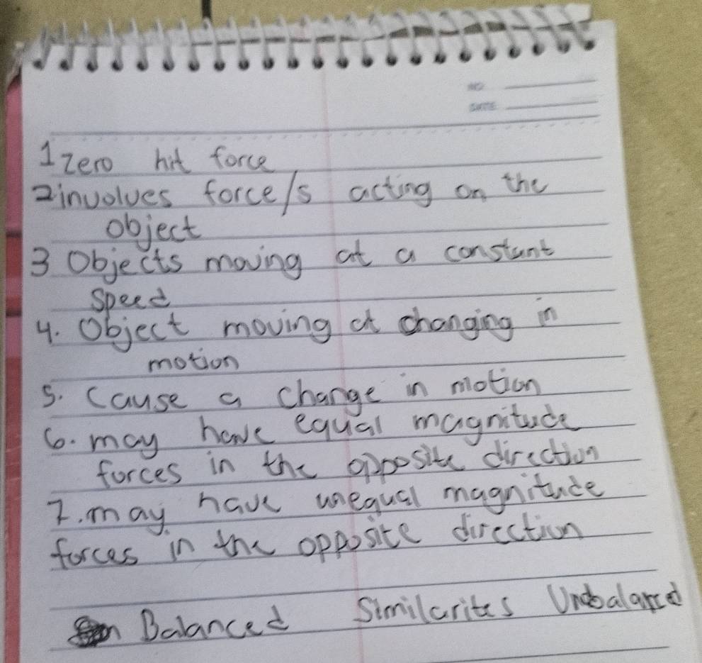 1zero hit force 
2involues force/s acting on the 
object 
3 objects moving at a constant 
Speed 
4. object moving at changing in 
motion 
s. cause a change in motion 
6. may have equal magnitade 
forces in the opposite direction 
I. may have uequal magnitace 
forces in the opposite dircction 
Dalanced Similarites Unobalard