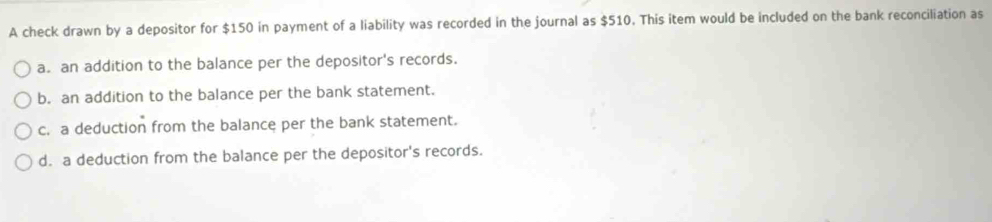 A check drawn by a depositor for $150 in payment of a liability was recorded in the journal as $510. This item would be included on the bank reconciliation as
a. an addition to the balance per the depositor's records.
b. an addition to the balance per the bank statement.
c. a deduction from the balance per the bank statement.
d. a deduction from the balance per the depositor's records.