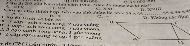 B18 800 000
Cầu 3: Bố của Nam sinh năm 1980. Năm đó thuộc thế ki nào? C. 19 000 000
A. XIX B. XX XXI
C.
D. XVIII
Cầu 4: Dấu thích hợp điền vào chỗ chấm là: 45* 54* 44 _ 55* 44* 4
A. B.
C.
Câu 5: Hình vẽ bên có:
D. Không xác định
A. 2 cặp cạnh song song, 2 góc vuông
B. 1 cặp cạnh song song, 3 góc vuông
C. 2 cặp cạnh song song, 3 góc vuông
0. 2 cặp cạnh song song, 4 góc vuông
u 6: Chi Hiền nướng 3 1