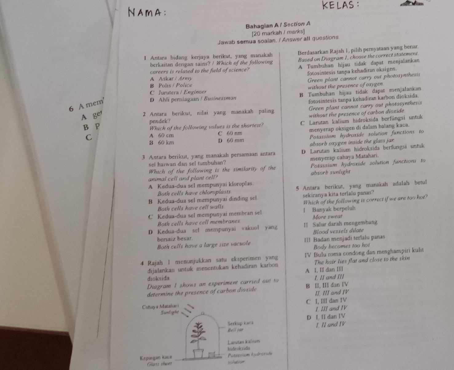 KELAS :
NAmA:
Bahagian A / Section A
[20 markah / marks]
Jawab semua soalan. / Answer all questions
I Antara bidang kerjaya berikut, yang manakah Berdasarkan Rajah 1, pilih pemyataan yang benar.
berkaitan dengan sains? / Which of the following Based on Diagram 1, choose the correct statement.
careers is related to the field of science? A Tumbuhan hijau tidak dapat menjalankan
A Askar / Army fotosintesis tanpa kehadiran oksigen.
Green plant cannot carry out photosynthesis
B Polis / Police
C Jurutera / Engineer without the presence of oxygen
D Ahli perniagaan / Businessman B Tumbuhan hijau tidak dapat menjalankan
6 A mem'
fotosintesis tanpa kehadiran karbon dioksida.
A ger
2 Antara berikut, nilai yang manakah paling Green plant cannot carry out photosynthesis
B P pendek? without the presence of carbon dioxide
Which of the following values is the shortest? C Larutan kalium hidroksida berfúngsi untuk
C
A 60 cm C 60 nm menyerap oksigen di dalam balang kaca.
B 60 km D 60 mm Potassium hydroxide solution functions to
absorb oxygen inside the glass jar.
3 Antara berikut, yang manakah persamaan antara D Larutan kalium hidroksida berfungsi untuk
sel haiwan dan sel tumbuhan? menyerap cahaya Matahari.
Which of the following is the similarity of the Potassium hydroxide solution functions to
animal cell and plant cell? absorb sunlight
A Kedua-dua sel mempunyai kloroplas.
Both cells have chloroplasts 5 Antara berikut, yang manakah adalah betul
B Kedua-dua sel mempunyai dinding sel sekiranya kita terlalu panas?
Both cells have cell walls Which of the following is correct if we are too hot?
C Kedua-dua sel mempunyai membran sel I Banyak berpeluh
Both cells have cell membranes More sweat
D Kedua-dua sel mempunyai vakuol yang II Salur darah mengembang
Blood vessels dilate
bersaiz besar.
Both cells have a large size vacuole IlI Badan menjadi terlalu panas
Body becomes too hot
4 Rajah 1 menunjukkan satu eksperimen yang IV Bulu roma condong dan menghampiri kulit
dijalankan untuk menentukan kehadīran karbon The hair lies flat and close to the skin
A I, II dan III
dioksida
Diagram I shows an experiment carried out to I. II and III
determine the presence of carbon dioxide B II, III dan IV
II. III and IV
C I, III dan IV
I. III and IV
D I, II dan IV
I. II and IV