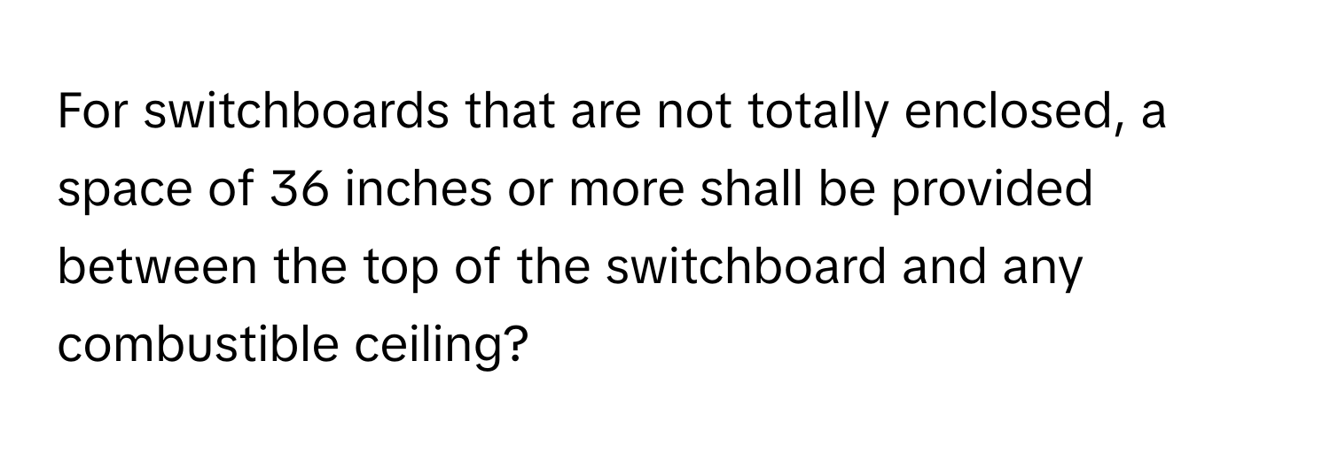 For switchboards that are not totally enclosed, a space of 36 inches or more shall be provided between the top of the switchboard and any combustible ceiling?