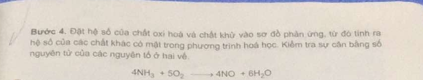 Bước 4. Đặt hệ số của chất oxi hoá và chất khử vào sơ đồ phản ứng, từ đó tinh ra 
hệ số của các chất khác có mặt trong phương trình hoá học. Kiểm tra sự căn bằng số 
nguyên tử của các nguyên tổ ở hai về.
4NH_3+5O_2to 4NO+6H_2O