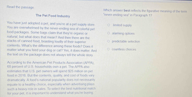 Read the passage Which answer best reflects the figurative meaning of the term
The Pet Food Industry "never-ending sea" in Paragraph 1?
You have just adopted a pet, and you're at a pet supply store. limited supply
You are overwhelmed by the never-ending sea of colorful pet
food packages. Some bags claim that they're organic or alarming options
natural, but what does that mean? And then there are the
stacks of canned food, boasting loudly of their superior predictable selection
contents. What's the difference among these foods? Does it
matter what you feed your dog or cat? Yes, it does matter. And countless choices
the text on the package does not always tell the whole story
According to the American Pet Products Association (APPA)
68 percent of U.S. households own a pet. The APPA also
estimates that U.S. pet owners will spend $25 million on pet
food in 2016. But the contents, quality, and cost of foods vary
dramatically. A food's national popularity does not necessarily
equate to a healthy choice, especially when advertising plays
such a heavy role in sales. To select the best nutritional match
for your pet, it is important to understand what you're buying.