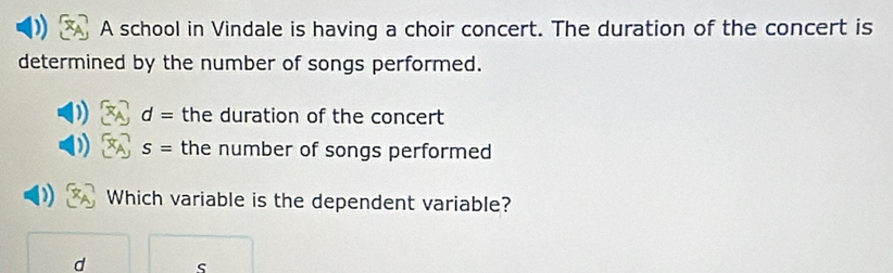 A school in Vindale is having a choir concert. The duration of the concert is 
determined by the number of songs performed.
d= the duration of the concert
S= the number of songs performed 
Which variable is the dependent variable?
d