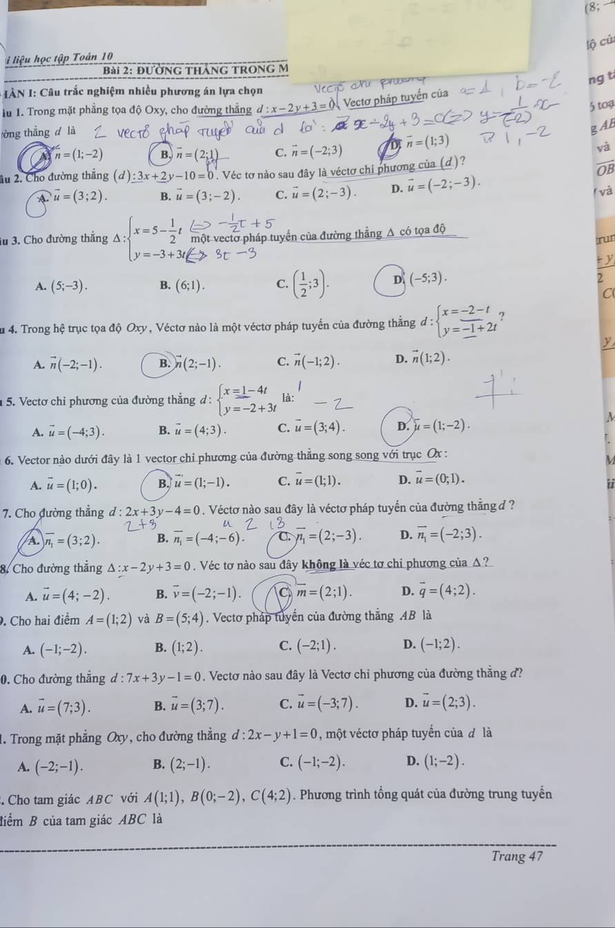 (8;
lộ củ
liệu học tập Toán 10
Bài 2: đường tháng trong M
ng t
* I ÀN I: Câu trắc nghiệm nhiều phương án lựa chọn
1u 1. Trong mặt phẳng tọa độ Oxy, cho đường thẳng d:x-2y+3=0 Vectơ pháp tuyến của
5 toạ
tòng thắng d là
g AB
n=(1;-2) B. vector n=(2;1 C. vector n=(-2;3) D vector n=(1;3)
và
âu 2. Cho đường thắng (d)_ :3x+_ 2y-10=0 Véc tơ nào sau đây là véctơ chi phương của (d)?
OB
A vector u=(3;2). B. vector u=(3;-2). C. vector u=(2;-3). D. vector u=(-2;-3).
(và
3u 3. Cho đường thẳng Delta :beginarrayl x=5- 1/2 t y=-3+3tendarray. một vectơ pháp tuyến của đường thẳng A có tọa độ
TuI
ty
A. (5;-3). B. (6;1). C. ( 1/2 ;3). D (-5;3). 2
C
Su 4. Trong hệ trục tọa độ Oxy, Véctơ nào là một véctơ pháp tuyến của đường thắng d:beginarrayl x=-2-t y=-1+2tendarray.
y
A. vector n(-2;-1). B. vector n(2;-1). C. vector n(-1;2). D. vector n(1;2).
5. Vectơ chỉ phương của đường thẳng d : beginarrayl x=1-4t y=-2+3tendarray. là:
A. vector u=(-4;3). B. vector u=(4;3). C. vector u=(3;4). D. overline u=(1;-2).
M
6. Vector nào dưới đây là 1 vector chỉ phương của đường thẳng song song với trục Ox :
M
A. vector u=(1;0). B. vector u'=(1;-1). C. overline u=(1;1). D. vector u=(0;1).
i
7. Cho đường thẳng d : 2x+3y-4=0. Véctơ nào sau đây là véctơ pháp tuyến của đường thẳng d ?
a
A. overline n_1=(3;2). B. overline n_1=(-4;-6). C. overline n_1=(2;-3). D. vector n_1=(-2;3).
8. Cho đường thẳng △ :x-2y+3=0. Véc tơ nào sau đây không là véc tơ chi phương của Δ?
A. vector u=(4;-2). B. overline v=(-2;-1). a overline m=(2;1). D. overline q=(4;2).. Cho hai điểm A=(1;2) và B=(5;4). Vectơ pháp tuyển của đường thẳng AB là
A. (-1;-2). B. (1;2). C. (-2;1). D. (-1;2).
0. Cho đường thẳng ' d:7x+3y-1=0. Vectơ nào sau đây là Vectơ chỉ phương của đường thẳng đ?
A. vector u=(7;3). B. vector u=(3;7). C. vector u=(-3;7). D. overline u=(2;3).
1. Trong mặt phẳng Oxy, cho đường thẳng d:2x-y+1=0 , một véctơ pháp tuyển của đ là
A. (-2;-1). B. (2;-1). C. (-1;-2). D. (1;-2).. Cho tam giác ABC với A(1;1),B(0;-2),C(4;2). Phương trình tổng quát của đường trung tuyển
điểm B của tam giác ABC là
Trang 47