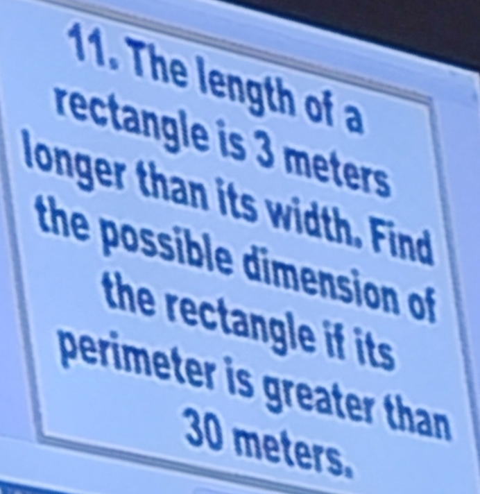 The length of a 
rectangle is 3 meters
longer than its width. Find 
the possible dimension of 
the rectangle if its 
perimeter is greater than
30 meters.