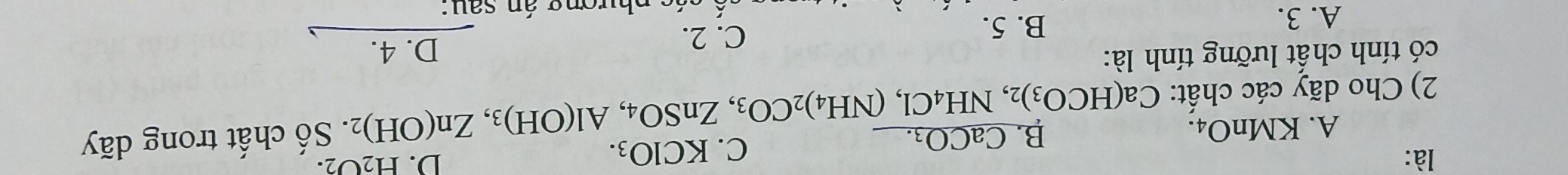 là: KClO_3. 
C.
D. H_2O_2.
A. KMnO_4.
B. CaCO_3. 
2) Cho dãy các chất: Ca(HCO_3)_2, NH_4Cl, (NH_4)_2CO_3, ZnSO_4, Al(OH)_3, Zn(OH)_2. Số chất trong dãy
có tính chất lưỡng tính là: D. 4.
A. 3. B. 5.
C. 2.
p á s p hương án sau: