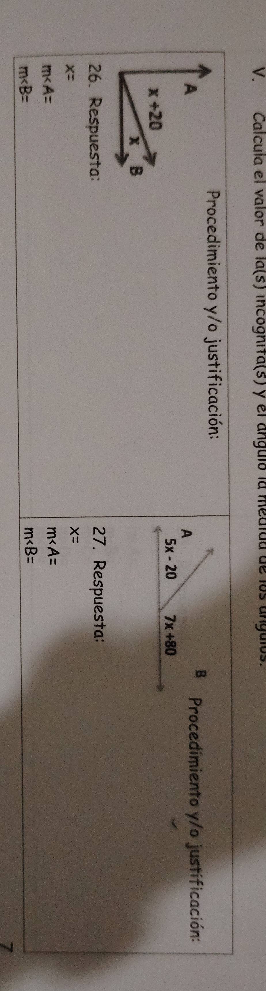 Calcula el valor de la(s) incognifa(s) y el anguió la medida de los anguios.
Procedimiento y/o justificación:
B
Procedimiento y/o justificación:
A
5x-20 7x+80
26. Respuesta: 27. Respuesta:
x=
x=
m∠ A=
m∠ A=
m∠ B=
m∠ B=
7