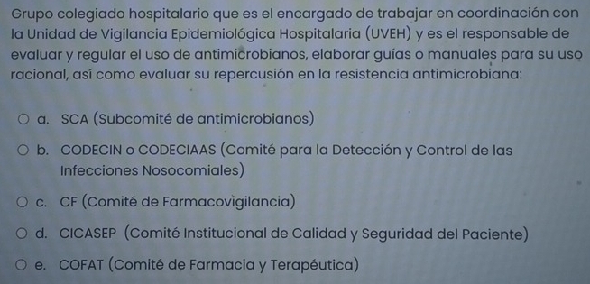 Grupo colegiado hospitalario que es el encargado de trabajar en coordinación con
la Unidad de Vigilancia Epidemiológica Hospitalaria (UVEH) y es el responsable de
evaluar y regular el uso de antimicrobianos, elaborar guías o manuales para su uso
racional, así como evaluar su repercusión en la resistencia antimicrobiana:
a. SCA (Subcomité de antimicrobianos)
b. CODECIN o CODECIAAS (Comité para la Detección y Control de las
Infecciones Nosocomiales)
c. CF (Comité de Farmacovigilancia)
d. CICASEP (Comité Institucional de Calidad y Seguridad del Paciente)
e. COFAT (Comité de Farmacia y Terapéutica)