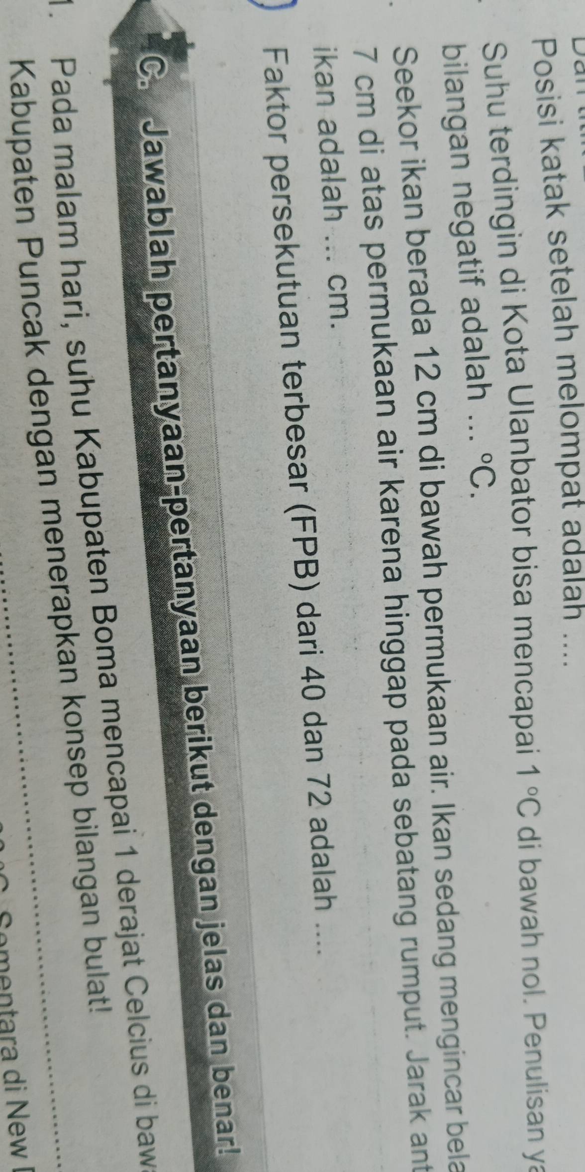 Posisi katak setelah melompat adalah .... 
Suhu terdingin di Kota Ulanbator bisa mencapai 1°C di bawah nol. Penulisan y 
bilangan negatif adalah ... ^circ C. 
Seekor ikan berada 12 cm di bawah permukaan air. Ikan sedang mengincar bela
7 cm di atas permukaan air karena hinggap pada sebatang rumput. Jarak ant 
ikan adalah ... cm. 
Faktor persekutuan terbesar (FPB) dari 40 dan 72 adalah .... 
C. Jawablah pertanyaan-pertanyaan berikut dengan jelas dan benar! 
1. Pada malam hari, suhu Kabupaten Boma mencapai 1 derajat Celcius di baw 
Kabupaten Puncak dengan menerapkan konsep bilangan bulat! 
Coentara di New I