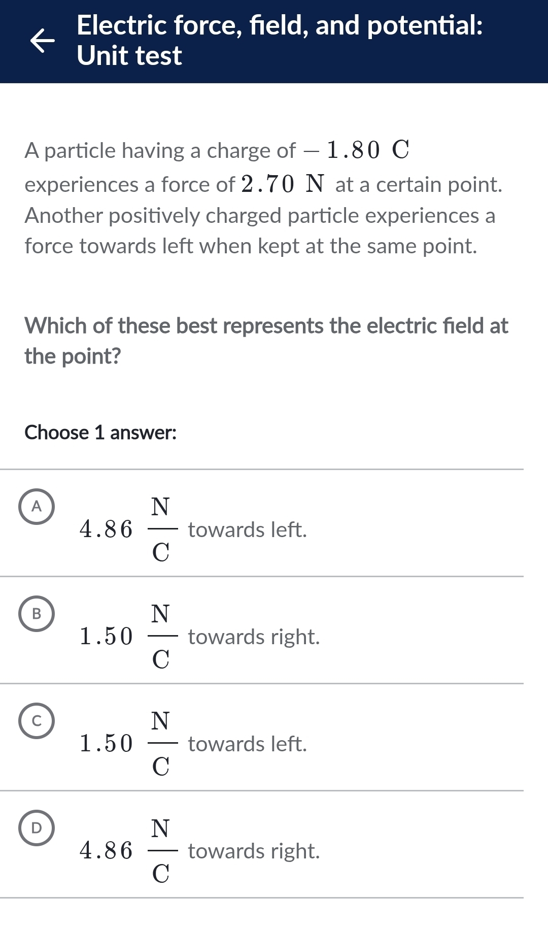 Electric force, field, and potential:
Unit test
A particle having a charge of — 1.80 C
experiences a force of 2.70 N at a certain point.
Another positively charged particle experiences a
force towards left when kept at the same point.
Which of these best represents the electric field at
the point?
Choose 1 answer:
A 4.86 N/C  towards left.
B 1.50 N/C  towards right.
c 1.50frac NC^((overline L)) owards left.
D 4.86 N/C  towards right.