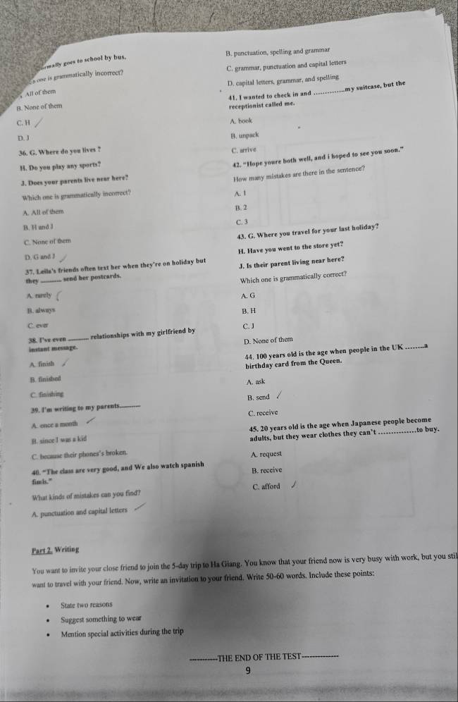 B. punctuation, spelling and grammar
ormally goes to school by bus.
s one is grammatically incorrect? C. grammar, punctuation and capital letters
D. capital letters, grammar, and spelling
41. I wanted to check in and .............my suitcase, but the
， All of them
8. None of them
receptionist called me.
C. H
A. book
D. J B. unpack
36. G. Where do you lives ? C. arrive
H. Do you play any sports?
42. “Hope youre both well, and i hoped to see you soon.”
3. Does your parents live near here?
How many mistakes are there in the sentence?
Which one is grammatically incorrect?
A. 1
A. All of them B. 2
B. H and J C. 3
43. G. Where you travel for your last holiday?
C. None of them
D. G and I
37. Leiln's friends often text her when they're on holiday but H. Have you went to the store yet?
shey _ send her postcards. J. Is their parent living near here?
Which one is grammatically correct?
A. rurely A. G
B. always B. H
C. ever
38. I've even relationships with my girlfriend by C. J
instant message. D. None of them
A. finish 44. 100 years old is the age when people in the UK .…....
birthday card from the Queen.
B. finisbed
A. ask
C. finishing
B. send
39. I'm writing to my parents._
A. ence a month C. receive
B. since I was a kid 45. 20 years old is the age when Japanese people become to buy.
C. because their phones's broken. adults, but they wear clothes they can’t_
A. request
40. “The class are very good, and We also watch spanish
B. receive
fim is."
What kinds of mistakes can you find? C. afford
A. punctuation and capital letters
Part 2, Writing
You want to invite your close friend to join the 5-day trip to Ha Giang. You know that your friend now is very busy with work, but you stil
want to travel with your friend. Now, write an invitation to your friend. Write 50-60 words. Include these points:
State two reasons
Suggest something to wear
Mention special activities during the trip
_THE END OF THE TEST_
9