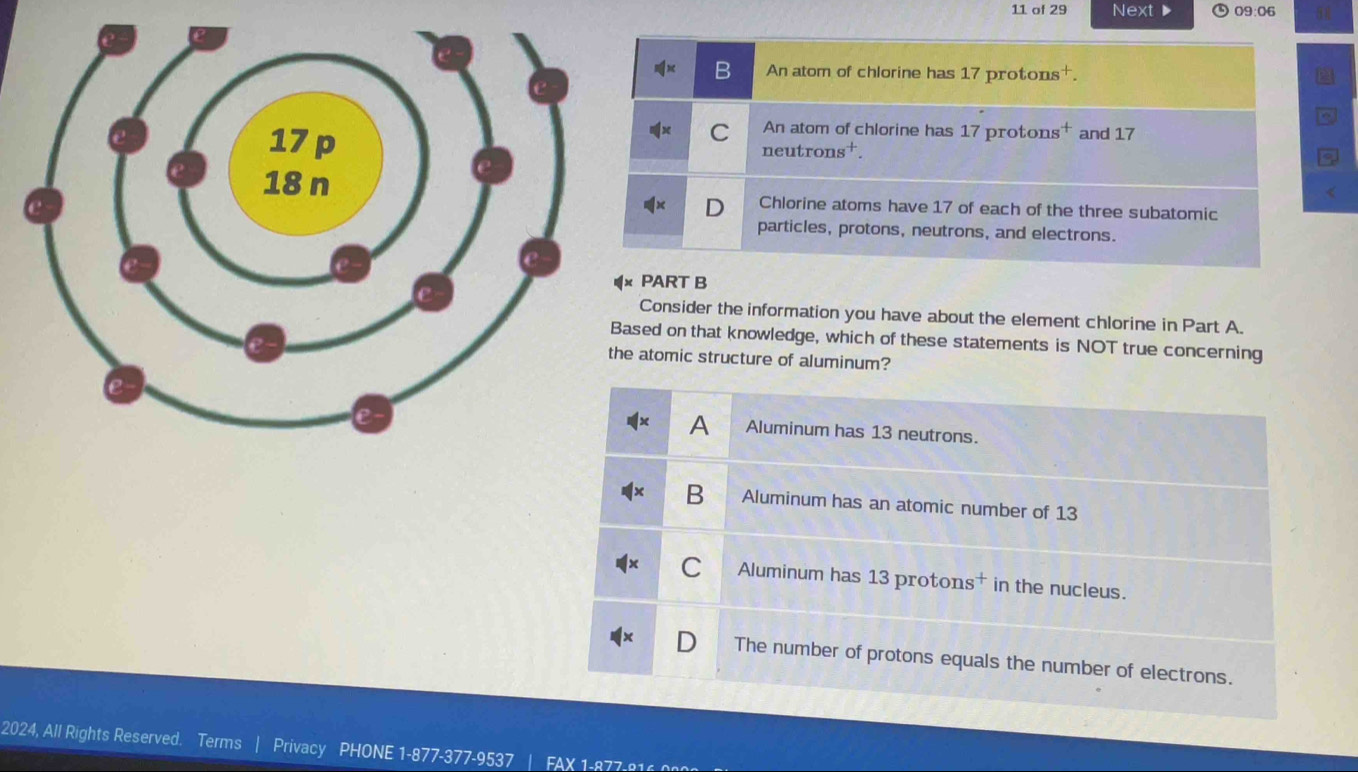 of 29 Next D 09:06
B An atom of chlorine has 17protons^+.
C An atom of chlorine has 17protons^+ and 17
neutrons^+
a
Chlorine atoms have 17 of each of the three subatomic
D
particles, protons, neutrons, and electrons.
PART B
Consider the information you have about the element chlorine in Part A.
sed on that knowledge, which of these statements is NOT true concerning
atomic structure of aluminum?
A Aluminum has 13 neutrons.
B Aluminum has an atomic number of 13
Aluminum has 13 protons† in the nucleus.
The number of protons equals the number of electrons.
2024, All Rights Reserved. Terms Privacy PHONE 1-877-377-9537