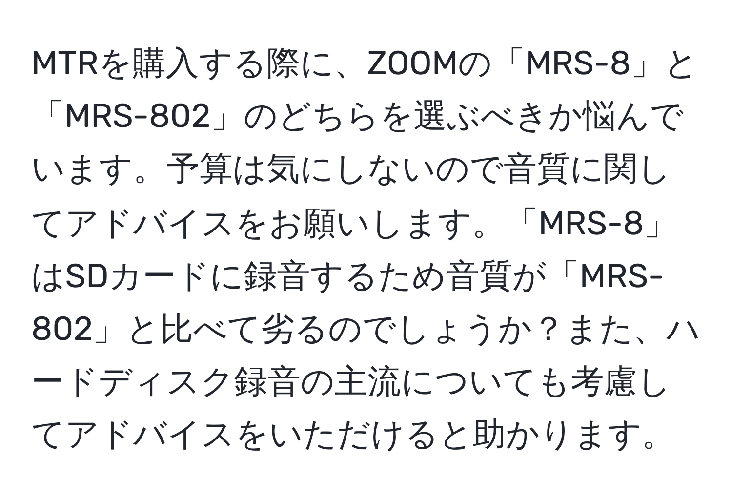 MTRを購入する際に、ZOOMの「MRS-8」と「MRS-802」のどちらを選ぶべきか悩んでいます。予算は気にしないので音質に関してアドバイスをお願いします。「MRS-8」はSDカードに録音するため音質が「MRS-802」と比べて劣るのでしょうか？また、ハードディスク録音の主流についても考慮してアドバイスをいただけると助かります。